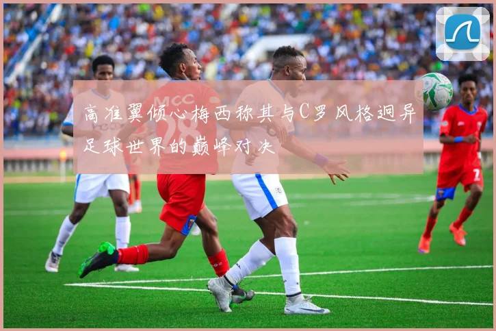高准翼倾心梅西称其与C罗风格迥异足球世界的巅峰对决