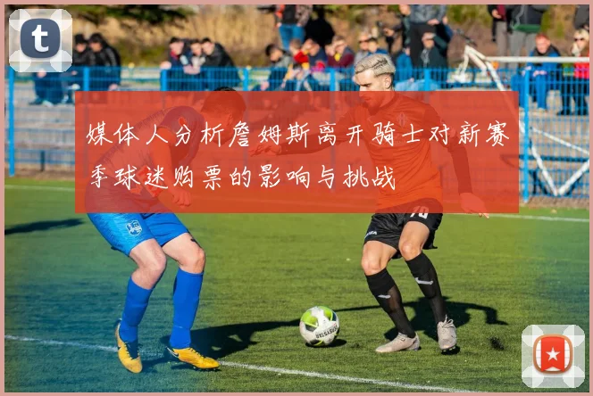 媒体人分析詹姆斯离开骑士对新赛季球迷购票的影响与挑战