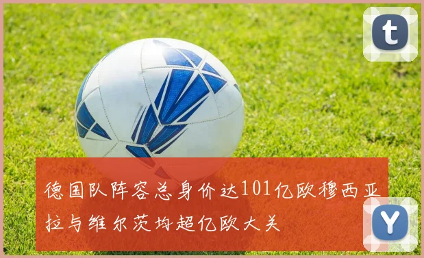 德国队阵容总身价达101亿欧穆西亚拉与维尔茨均超亿欧大关
