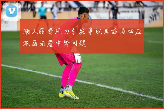 湖人薪资压力引发争议库兹马回应浓眉老詹中锋问题