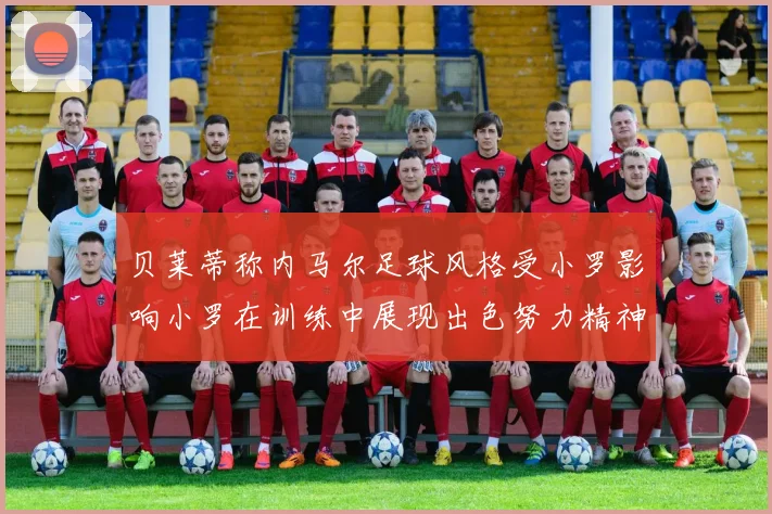 贝莱蒂称内马尔足球风格受小罗影响小罗在训练中展现出色努力精神