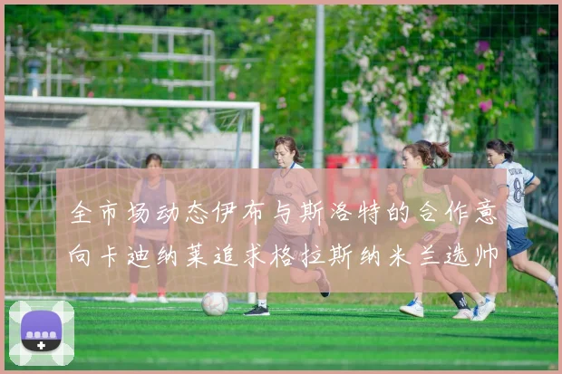 全市场动态伊布与斯洛特的合作意向卡迪纳莱追求格拉斯纳米兰选帅困境加剧