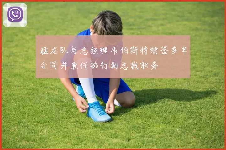 猛龙队与总经理韦伯斯特续签多年合同并兼任执行副总裁职务