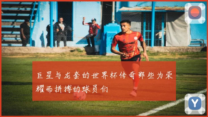 巨星与龙套的世界杯传奇那些为荣耀而拼搏的球员们