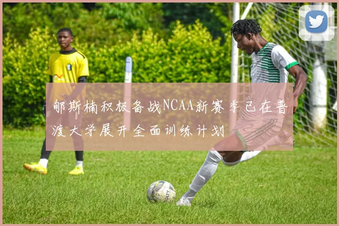 郇斯楠积极备战NCAA新赛季已在普渡大学展开全面训练计划