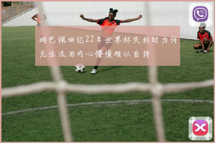 姆巴佩回忆22年世界杯失利时为何无法流泪内心懵懂难以自持