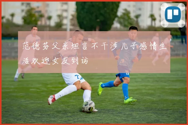 范德芬父亲坦言不干涉儿子感情生活欢迎女友到访