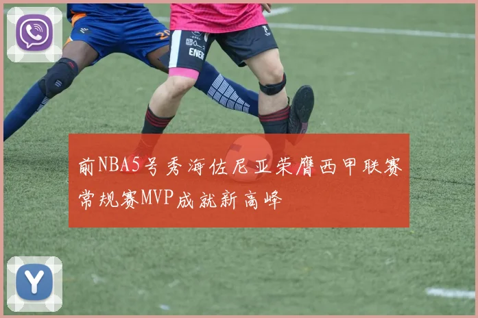 前NBA5号秀海佐尼亚荣膺西甲联赛常规赛MVP成就新高峰