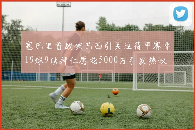 塞巴里首战破巴西引关注荷甲赛季19球9助拜仁愿花5000万引发热议