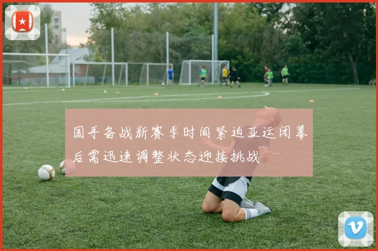 国手备战新赛季时间紧迫亚运闭幕后需迅速调整状态迎接挑战