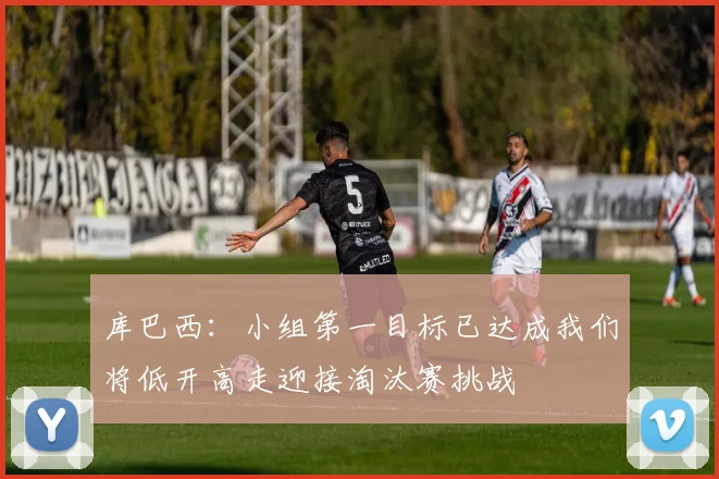 库巴西：小组第一目标已达成我们将低开高走迎接淘汰赛挑战