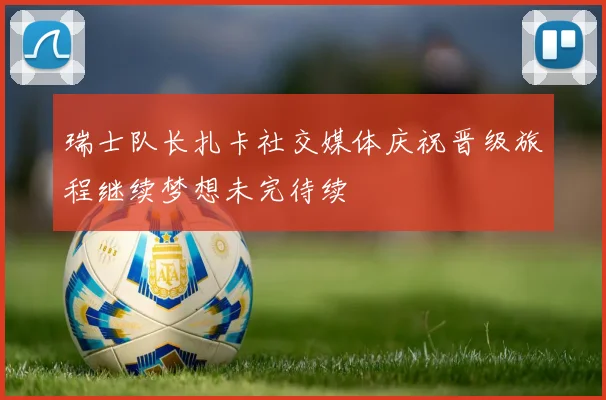 瑞士队长扎卡社交媒体庆祝晋级旅程继续梦想未完待续