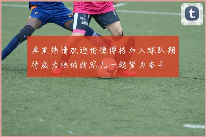 库里热情欢迎伦德博格加入球队期待成为他的新宠儿一起努力奋斗