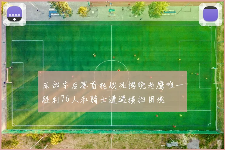 东部季后赛首轮战况揭晓老鹰唯一胜利76人和骑士遭遇横扫困境