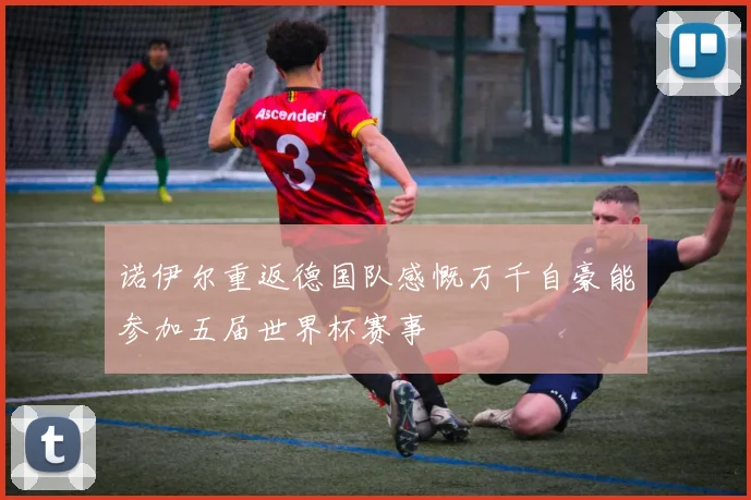 诺伊尔重返德国队感慨万千自豪能参加五届世界杯赛事