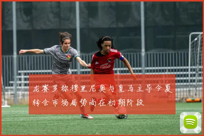 龙赛罗称穆里尼奥与皇马主导今夏转会市场局势尚在初期阶段