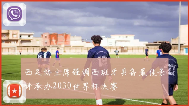 西足协主席强调西班牙具备最佳条件承办2030世界杯决赛
