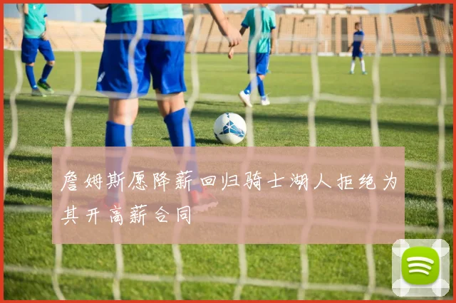 詹姆斯愿降薪回归骑士湖人拒绝为其开高薪合同