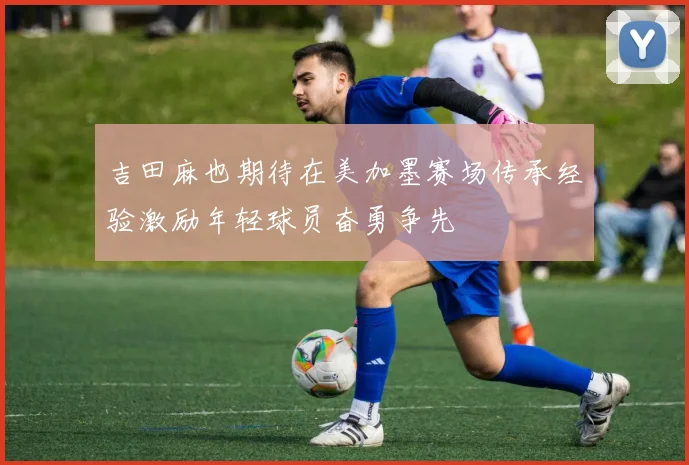 吉田麻也期待在美加墨赛场传承经验激励年轻球员奋勇争先