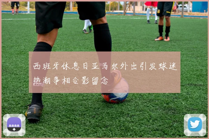 西班牙休息日亚马尔外出引发球迷热潮争相合影留念