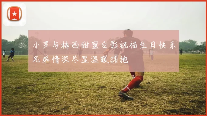 小罗与梅西甜蜜合影祝福生日快乐兄弟情深尽显温暖拥抱