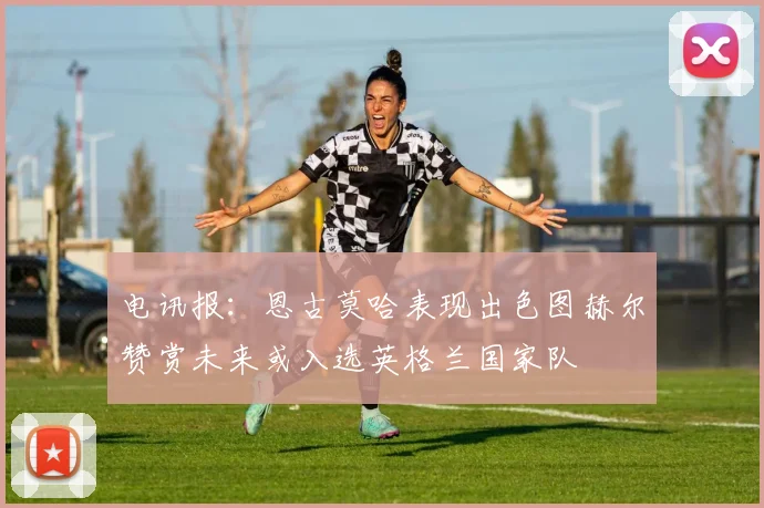 电讯报：恩古莫哈表现出色图赫尔赞赏未来或入选英格兰国家队